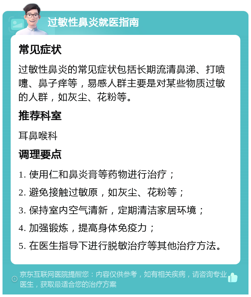 过敏性鼻炎就医指南 常见症状 过敏性鼻炎的常见症状包括长期流清鼻涕、打喷嚏、鼻子痒等，易感人群主要是对某些物质过敏的人群，如灰尘、花粉等。 推荐科室 耳鼻喉科 调理要点 1. 使用仁和鼻炎膏等药物进行治疗； 2. 避免接触过敏原，如灰尘、花粉等； 3. 保持室内空气清新，定期清洁家居环境； 4. 加强锻炼，提高身体免疫力； 5. 在医生指导下进行脱敏治疗等其他治疗方法。