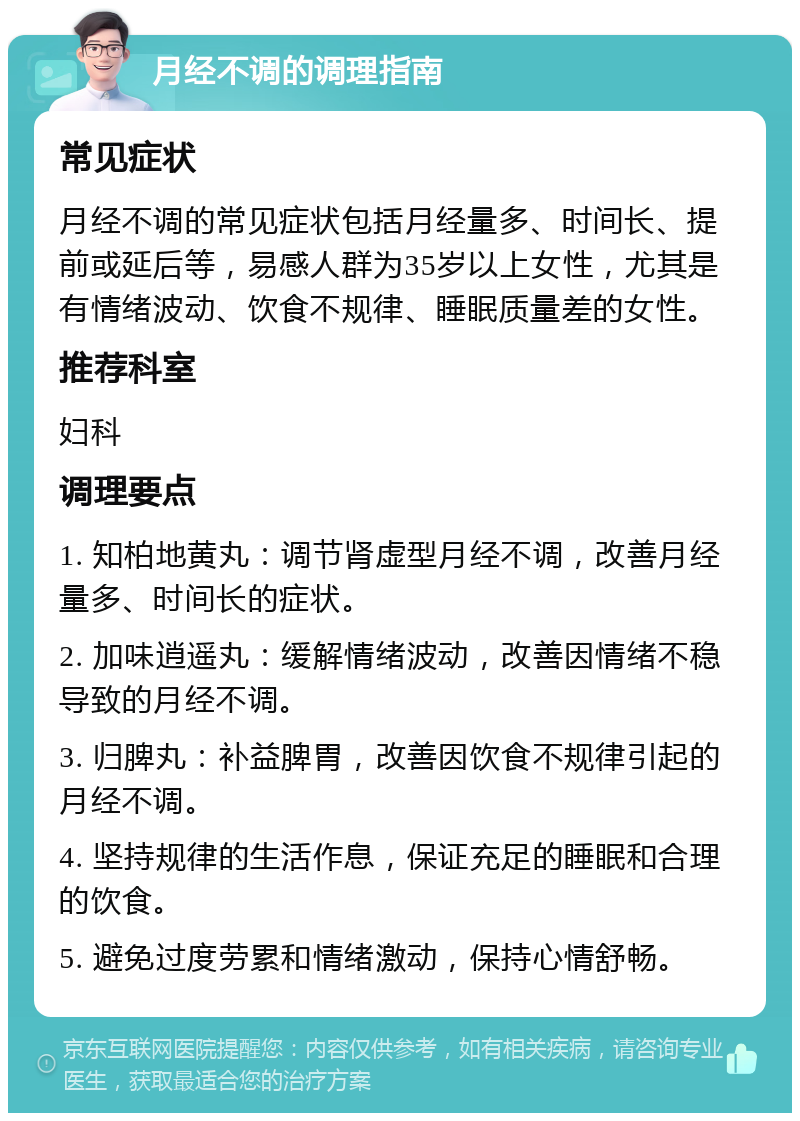 月经不调的调理指南 常见症状 月经不调的常见症状包括月经量多、时间长、提前或延后等，易感人群为35岁以上女性，尤其是有情绪波动、饮食不规律、睡眠质量差的女性。 推荐科室 妇科 调理要点 1. 知柏地黄丸：调节肾虚型月经不调，改善月经量多、时间长的症状。 2. 加味逍遥丸：缓解情绪波动，改善因情绪不稳导致的月经不调。 3. 归脾丸：补益脾胃，改善因饮食不规律引起的月经不调。 4. 坚持规律的生活作息，保证充足的睡眠和合理的饮食。 5. 避免过度劳累和情绪激动，保持心情舒畅。