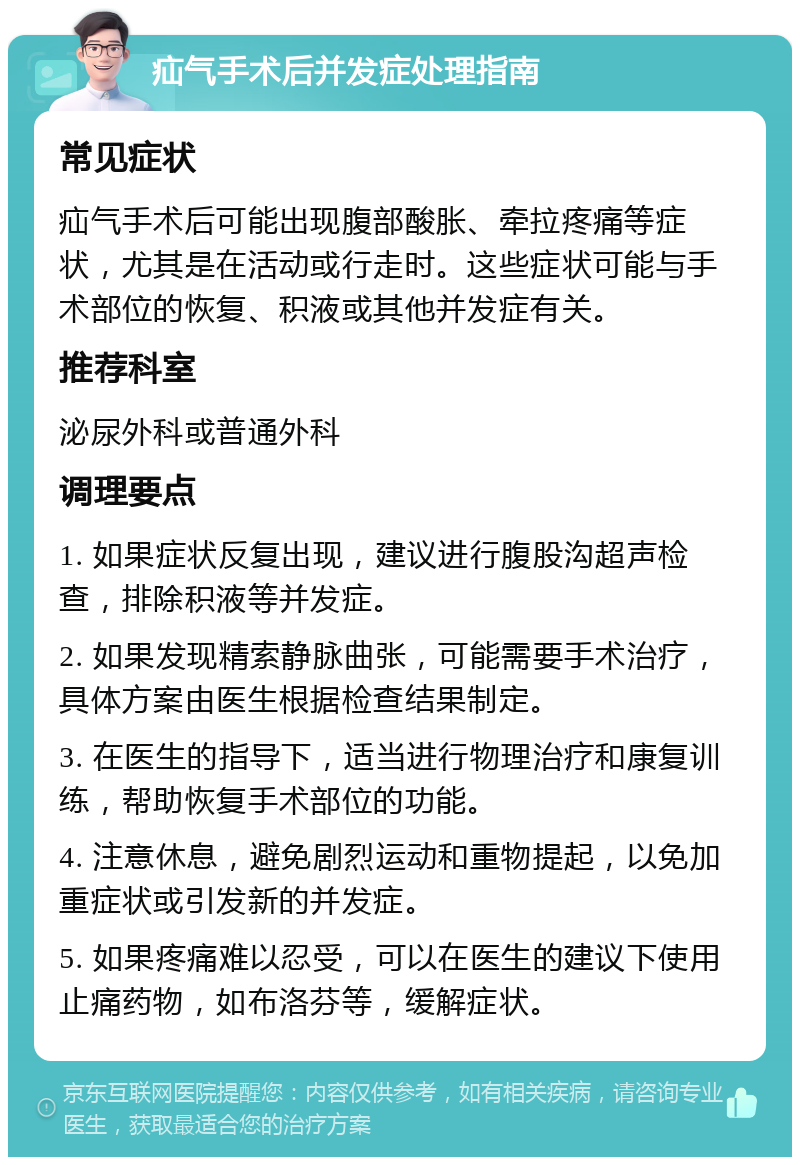 疝气手术后并发症处理指南 常见症状 疝气手术后可能出现腹部酸胀、牵拉疼痛等症状，尤其是在活动或行走时。这些症状可能与手术部位的恢复、积液或其他并发症有关。 推荐科室 泌尿外科或普通外科 调理要点 1. 如果症状反复出现，建议进行腹股沟超声检查，排除积液等并发症。 2. 如果发现精索静脉曲张，可能需要手术治疗，具体方案由医生根据检查结果制定。 3. 在医生的指导下，适当进行物理治疗和康复训练，帮助恢复手术部位的功能。 4. 注意休息，避免剧烈运动和重物提起，以免加重症状或引发新的并发症。 5. 如果疼痛难以忍受，可以在医生的建议下使用止痛药物，如布洛芬等，缓解症状。