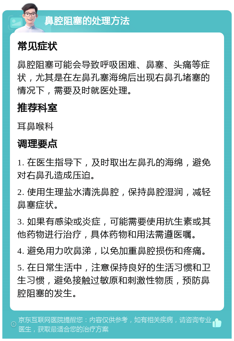 鼻腔阻塞的处理方法 常见症状 鼻腔阻塞可能会导致呼吸困难、鼻塞、头痛等症状，尤其是在左鼻孔塞海绵后出现右鼻孔堵塞的情况下，需要及时就医处理。 推荐科室 耳鼻喉科 调理要点 1. 在医生指导下，及时取出左鼻孔的海绵，避免对右鼻孔造成压迫。 2. 使用生理盐水清洗鼻腔，保持鼻腔湿润，减轻鼻塞症状。 3. 如果有感染或炎症，可能需要使用抗生素或其他药物进行治疗，具体药物和用法需遵医嘱。 4. 避免用力吹鼻涕，以免加重鼻腔损伤和疼痛。 5. 在日常生活中，注意保持良好的生活习惯和卫生习惯，避免接触过敏原和刺激性物质，预防鼻腔阻塞的发生。