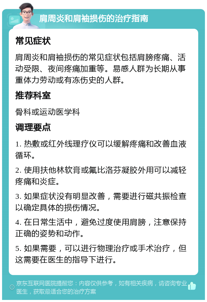 肩周炎和肩袖损伤的治疗指南 常见症状 肩周炎和肩袖损伤的常见症状包括肩膀疼痛、活动受限、夜间疼痛加重等。易感人群为长期从事重体力劳动或有冻伤史的人群。 推荐科室 骨科或运动医学科 调理要点 1. 热敷或红外线理疗仪可以缓解疼痛和改善血液循环。 2. 使用扶他林软膏或氟比洛芬凝胶外用可以减轻疼痛和炎症。 3. 如果症状没有明显改善，需要进行磁共振检查以确定具体的损伤情况。 4. 在日常生活中，避免过度使用肩膀，注意保持正确的姿势和动作。 5. 如果需要，可以进行物理治疗或手术治疗，但这需要在医生的指导下进行。