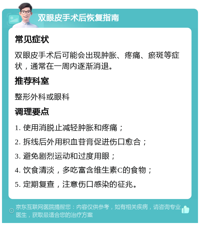 双眼皮手术后恢复指南 常见症状 双眼皮手术后可能会出现肿胀、疼痛、瘀斑等症状，通常在一周内逐渐消退。 推荐科室 整形外科或眼科 调理要点 1. 使用消脱止减轻肿胀和疼痛； 2. 拆线后外用积血苷膏促进伤口愈合； 3. 避免剧烈运动和过度用眼； 4. 饮食清淡，多吃富含维生素C的食物； 5. 定期复查，注意伤口感染的征兆。