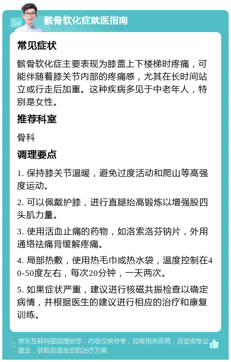 髌骨软化症就医指南 常见症状 髌骨软化症主要表现为膝盖上下楼梯时疼痛，可能伴随着膝关节内部的疼痛感，尤其在长时间站立或行走后加重。这种疾病多见于中老年人，特别是女性。 推荐科室 骨科 调理要点 1. 保持膝关节温暖，避免过度活动和爬山等高强度运动。 2. 可以佩戴护膝，进行直腿抬高锻炼以增强股四头肌力量。 3. 使用活血止痛的药物，如洛索洛芬钠片，外用通络祛痛膏缓解疼痛。 4. 局部热敷，使用热毛巾或热水袋，温度控制在40-50度左右，每次20分钟，一天两次。 5. 如果症状严重，建议进行核磁共振检查以确定病情，并根据医生的建议进行相应的治疗和康复训练。