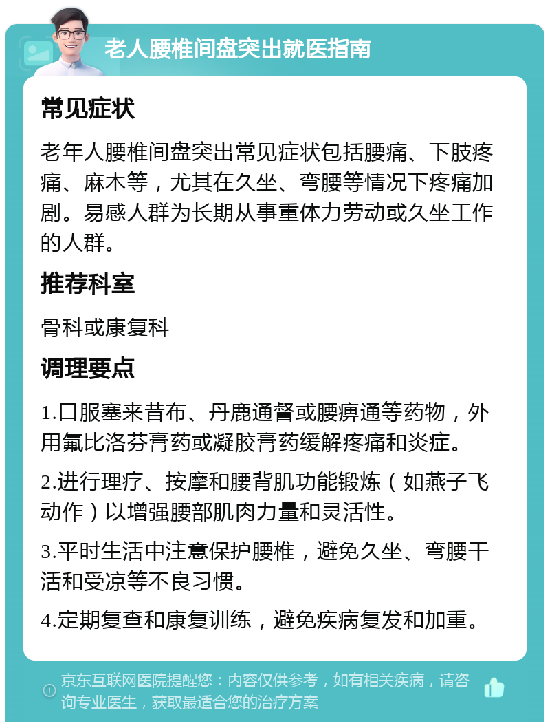 老人腰椎间盘突出就医指南 常见症状 老年人腰椎间盘突出常见症状包括腰痛、下肢疼痛、麻木等，尤其在久坐、弯腰等情况下疼痛加剧。易感人群为长期从事重体力劳动或久坐工作的人群。 推荐科室 骨科或康复科 调理要点 1.口服塞来昔布、丹鹿通督或腰痹通等药物，外用氟比洛芬膏药或凝胶膏药缓解疼痛和炎症。 2.进行理疗、按摩和腰背肌功能锻炼（如燕子飞动作）以增强腰部肌肉力量和灵活性。 3.平时生活中注意保护腰椎，避免久坐、弯腰干活和受凉等不良习惯。 4.定期复查和康复训练，避免疾病复发和加重。