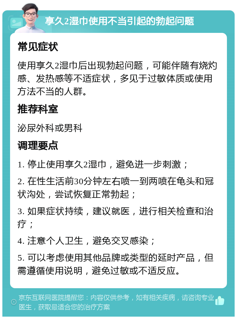 享久2湿巾使用不当引起的勃起问题 常见症状 使用享久2湿巾后出现勃起问题，可能伴随有烧灼感、发热感等不适症状，多见于过敏体质或使用方法不当的人群。 推荐科室 泌尿外科或男科 调理要点 1. 停止使用享久2湿巾，避免进一步刺激； 2. 在性生活前30分钟左右喷一到两喷在龟头和冠状沟处，尝试恢复正常勃起； 3. 如果症状持续，建议就医，进行相关检查和治疗； 4. 注意个人卫生，避免交叉感染； 5. 可以考虑使用其他品牌或类型的延时产品，但需遵循使用说明，避免过敏或不适反应。