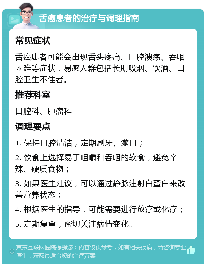 舌癌患者的治疗与调理指南 常见症状 舌癌患者可能会出现舌头疼痛、口腔溃疡、吞咽困难等症状，易感人群包括长期吸烟、饮酒、口腔卫生不佳者。 推荐科室 口腔科、肿瘤科 调理要点 1. 保持口腔清洁，定期刷牙、漱口； 2. 饮食上选择易于咀嚼和吞咽的软食，避免辛辣、硬质食物； 3. 如果医生建议，可以通过静脉注射白蛋白来改善营养状态； 4. 根据医生的指导，可能需要进行放疗或化疗； 5. 定期复查，密切关注病情变化。