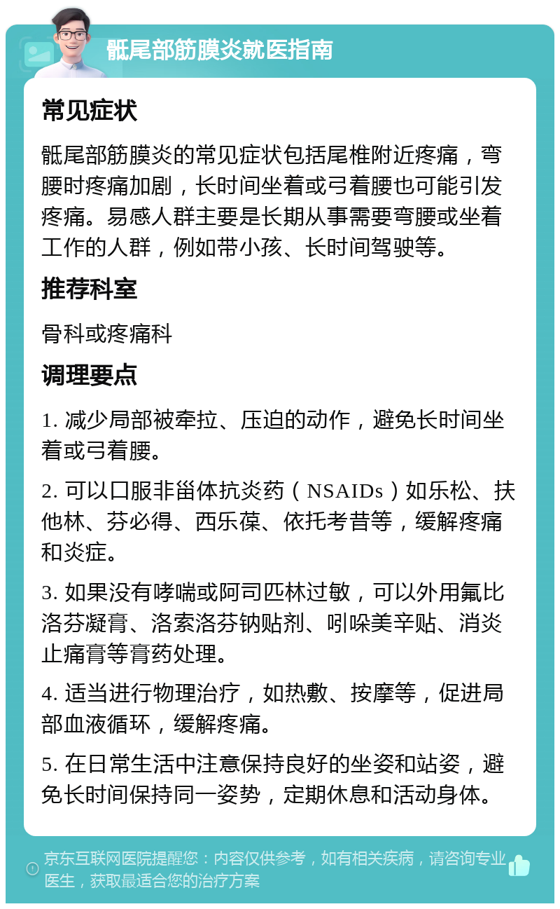 骶尾部筋膜炎就医指南 常见症状 骶尾部筋膜炎的常见症状包括尾椎附近疼痛，弯腰时疼痛加剧，长时间坐着或弓着腰也可能引发疼痛。易感人群主要是长期从事需要弯腰或坐着工作的人群，例如带小孩、长时间驾驶等。 推荐科室 骨科或疼痛科 调理要点 1. 减少局部被牵拉、压迫的动作，避免长时间坐着或弓着腰。 2. 可以口服非甾体抗炎药（NSAIDs）如乐松、扶他林、芬必得、西乐葆、依托考昔等，缓解疼痛和炎症。 3. 如果没有哮喘或阿司匹林过敏，可以外用氟比洛芬凝膏、洛索洛芬钠贴剂、吲哚美辛贴、消炎止痛膏等膏药处理。 4. 适当进行物理治疗，如热敷、按摩等，促进局部血液循环，缓解疼痛。 5. 在日常生活中注意保持良好的坐姿和站姿，避免长时间保持同一姿势，定期休息和活动身体。