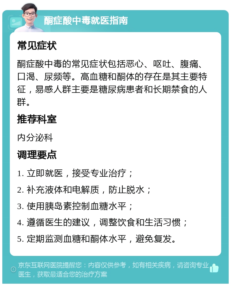 酮症酸中毒就医指南 常见症状 酮症酸中毒的常见症状包括恶心、呕吐、腹痛、口渴、尿频等。高血糖和酮体的存在是其主要特征，易感人群主要是糖尿病患者和长期禁食的人群。 推荐科室 内分泌科 调理要点 1. 立即就医，接受专业治疗； 2. 补充液体和电解质，防止脱水； 3. 使用胰岛素控制血糖水平； 4. 遵循医生的建议，调整饮食和生活习惯； 5. 定期监测血糖和酮体水平，避免复发。