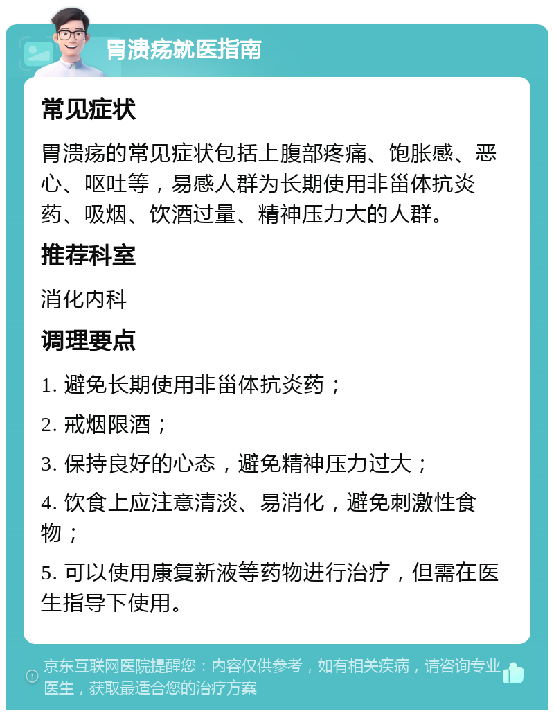 胃溃疡就医指南 常见症状 胃溃疡的常见症状包括上腹部疼痛、饱胀感、恶心、呕吐等，易感人群为长期使用非甾体抗炎药、吸烟、饮酒过量、精神压力大的人群。 推荐科室 消化内科 调理要点 1. 避免长期使用非甾体抗炎药； 2. 戒烟限酒； 3. 保持良好的心态，避免精神压力过大； 4. 饮食上应注意清淡、易消化，避免刺激性食物； 5. 可以使用康复新液等药物进行治疗，但需在医生指导下使用。