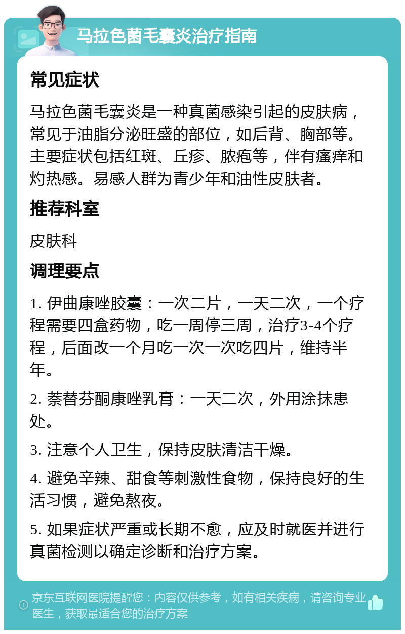 马拉色菌毛囊炎治疗指南 常见症状 马拉色菌毛囊炎是一种真菌感染引起的皮肤病，常见于油脂分泌旺盛的部位，如后背、胸部等。主要症状包括红斑、丘疹、脓疱等，伴有瘙痒和灼热感。易感人群为青少年和油性皮肤者。 推荐科室 皮肤科 调理要点 1. 伊曲康唑胶囊：一次二片，一天二次，一个疗程需要四盒药物，吃一周停三周，治疗3-4个疗程，后面改一个月吃一次一次吃四片，维持半年。 2. 萘替芬酮康唑乳膏：一天二次，外用涂抹患处。 3. 注意个人卫生，保持皮肤清洁干燥。 4. 避免辛辣、甜食等刺激性食物，保持良好的生活习惯，避免熬夜。 5. 如果症状严重或长期不愈，应及时就医并进行真菌检测以确定诊断和治疗方案。