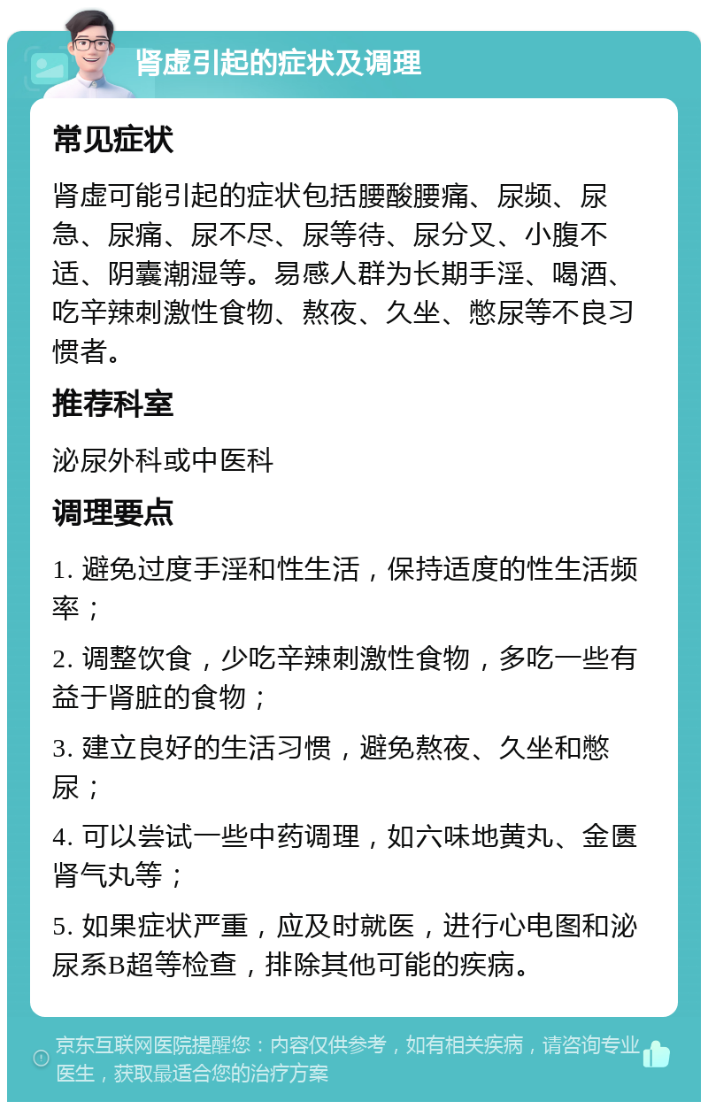 肾虚引起的症状及调理 常见症状 肾虚可能引起的症状包括腰酸腰痛、尿频、尿急、尿痛、尿不尽、尿等待、尿分叉、小腹不适、阴囊潮湿等。易感人群为长期手淫、喝酒、吃辛辣刺激性食物、熬夜、久坐、憋尿等不良习惯者。 推荐科室 泌尿外科或中医科 调理要点 1. 避免过度手淫和性生活，保持适度的性生活频率； 2. 调整饮食，少吃辛辣刺激性食物，多吃一些有益于肾脏的食物； 3. 建立良好的生活习惯，避免熬夜、久坐和憋尿； 4. 可以尝试一些中药调理，如六味地黄丸、金匮肾气丸等； 5. 如果症状严重，应及时就医，进行心电图和泌尿系B超等检查，排除其他可能的疾病。