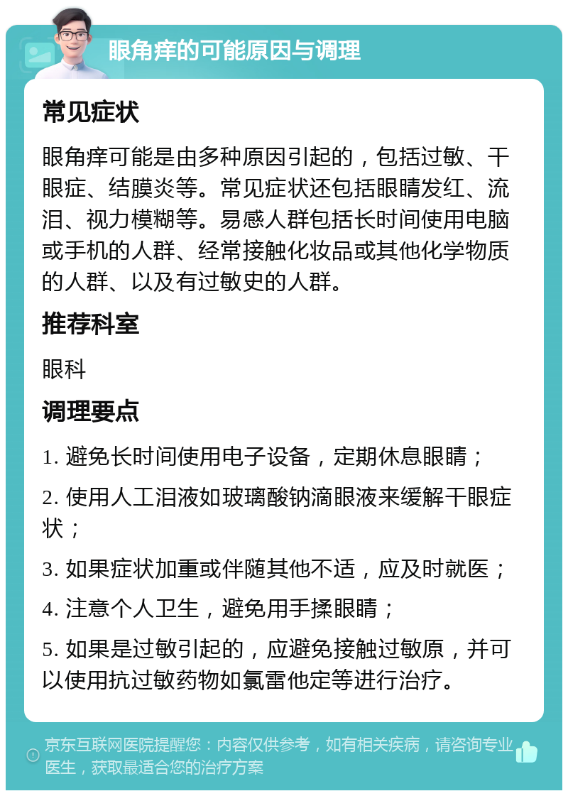 眼角痒的可能原因与调理 常见症状 眼角痒可能是由多种原因引起的，包括过敏、干眼症、结膜炎等。常见症状还包括眼睛发红、流泪、视力模糊等。易感人群包括长时间使用电脑或手机的人群、经常接触化妆品或其他化学物质的人群、以及有过敏史的人群。 推荐科室 眼科 调理要点 1. 避免长时间使用电子设备，定期休息眼睛； 2. 使用人工泪液如玻璃酸钠滴眼液来缓解干眼症状； 3. 如果症状加重或伴随其他不适，应及时就医； 4. 注意个人卫生，避免用手揉眼睛； 5. 如果是过敏引起的，应避免接触过敏原，并可以使用抗过敏药物如氯雷他定等进行治疗。