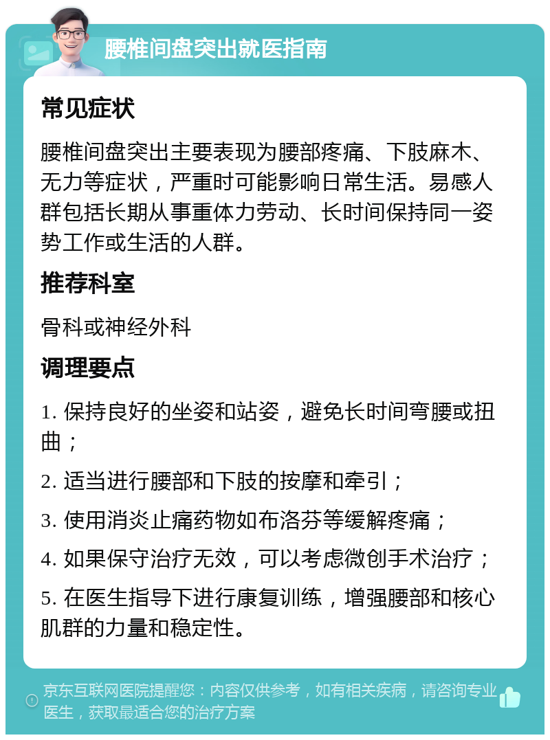 腰椎间盘突出就医指南 常见症状 腰椎间盘突出主要表现为腰部疼痛、下肢麻木、无力等症状，严重时可能影响日常生活。易感人群包括长期从事重体力劳动、长时间保持同一姿势工作或生活的人群。 推荐科室 骨科或神经外科 调理要点 1. 保持良好的坐姿和站姿，避免长时间弯腰或扭曲； 2. 适当进行腰部和下肢的按摩和牵引； 3. 使用消炎止痛药物如布洛芬等缓解疼痛； 4. 如果保守治疗无效，可以考虑微创手术治疗； 5. 在医生指导下进行康复训练，增强腰部和核心肌群的力量和稳定性。