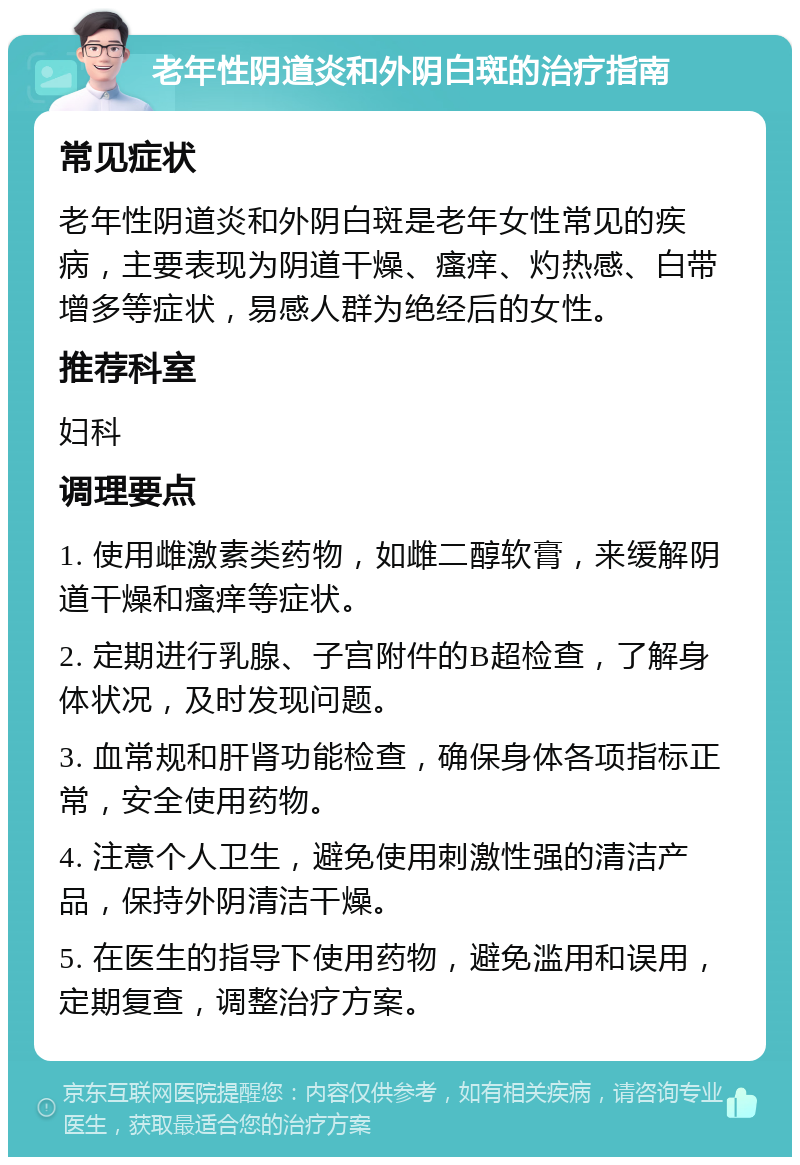 老年性阴道炎和外阴白斑的治疗指南 常见症状 老年性阴道炎和外阴白斑是老年女性常见的疾病，主要表现为阴道干燥、瘙痒、灼热感、白带增多等症状，易感人群为绝经后的女性。 推荐科室 妇科 调理要点 1. 使用雌激素类药物，如雌二醇软膏，来缓解阴道干燥和瘙痒等症状。 2. 定期进行乳腺、子宫附件的B超检查，了解身体状况，及时发现问题。 3. 血常规和肝肾功能检查，确保身体各项指标正常，安全使用药物。 4. 注意个人卫生，避免使用刺激性强的清洁产品，保持外阴清洁干燥。 5. 在医生的指导下使用药物，避免滥用和误用，定期复查，调整治疗方案。