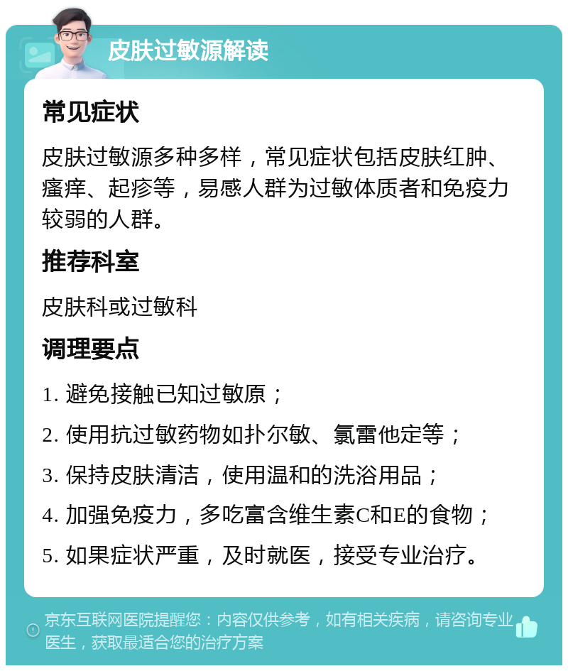 皮肤过敏源解读 常见症状 皮肤过敏源多种多样，常见症状包括皮肤红肿、瘙痒、起疹等，易感人群为过敏体质者和免疫力较弱的人群。 推荐科室 皮肤科或过敏科 调理要点 1. 避免接触已知过敏原； 2. 使用抗过敏药物如扑尔敏、氯雷他定等； 3. 保持皮肤清洁，使用温和的洗浴用品； 4. 加强免疫力，多吃富含维生素C和E的食物； 5. 如果症状严重，及时就医，接受专业治疗。