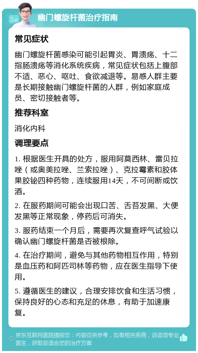 幽门螺旋杆菌治疗指南 常见症状 幽门螺旋杆菌感染可能引起胃炎、胃溃疡、十二指肠溃疡等消化系统疾病，常见症状包括上腹部不适、恶心、呕吐、食欲减退等。易感人群主要是长期接触幽门螺旋杆菌的人群，例如家庭成员、密切接触者等。 推荐科室 消化内科 调理要点 1. 根据医生开具的处方，服用阿莫西林、雷贝拉唑（或奥美拉唑、兰索拉唑）、克拉霉素和胶体果胶铋四种药物，连续服用14天，不可间断或饮酒。 2. 在服药期间可能会出现口苦、舌苔发黑、大便发黑等正常现象，停药后可消失。 3. 服药结束一个月后，需要再次复查呼气试验以确认幽门螺旋杆菌是否被根除。 4. 在治疗期间，避免与其他药物相互作用，特别是血压药和阿匹司林等药物，应在医生指导下使用。 5. 遵循医生的建议，合理安排饮食和生活习惯，保持良好的心态和充足的休息，有助于加速康复。