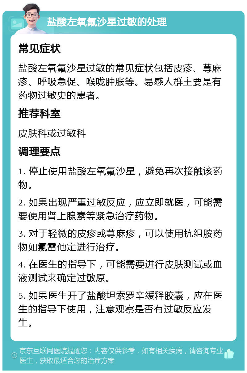 盐酸左氧氟沙星过敏的处理 常见症状 盐酸左氧氟沙星过敏的常见症状包括皮疹、荨麻疹、呼吸急促、喉咙肿胀等。易感人群主要是有药物过敏史的患者。 推荐科室 皮肤科或过敏科 调理要点 1. 停止使用盐酸左氧氟沙星，避免再次接触该药物。 2. 如果出现严重过敏反应，应立即就医，可能需要使用肾上腺素等紧急治疗药物。 3. 对于轻微的皮疹或荨麻疹，可以使用抗组胺药物如氯雷他定进行治疗。 4. 在医生的指导下，可能需要进行皮肤测试或血液测试来确定过敏原。 5. 如果医生开了盐酸坦索罗辛缓释胶囊，应在医生的指导下使用，注意观察是否有过敏反应发生。