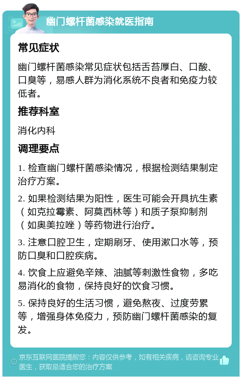 幽门螺杆菌感染就医指南 常见症状 幽门螺杆菌感染常见症状包括舌苔厚白、口酸、口臭等，易感人群为消化系统不良者和免疫力较低者。 推荐科室 消化内科 调理要点 1. 检查幽门螺杆菌感染情况，根据检测结果制定治疗方案。 2. 如果检测结果为阳性，医生可能会开具抗生素（如克拉霉素、阿莫西林等）和质子泵抑制剂（如奥美拉唑）等药物进行治疗。 3. 注意口腔卫生，定期刷牙、使用漱口水等，预防口臭和口腔疾病。 4. 饮食上应避免辛辣、油腻等刺激性食物，多吃易消化的食物，保持良好的饮食习惯。 5. 保持良好的生活习惯，避免熬夜、过度劳累等，增强身体免疫力，预防幽门螺杆菌感染的复发。