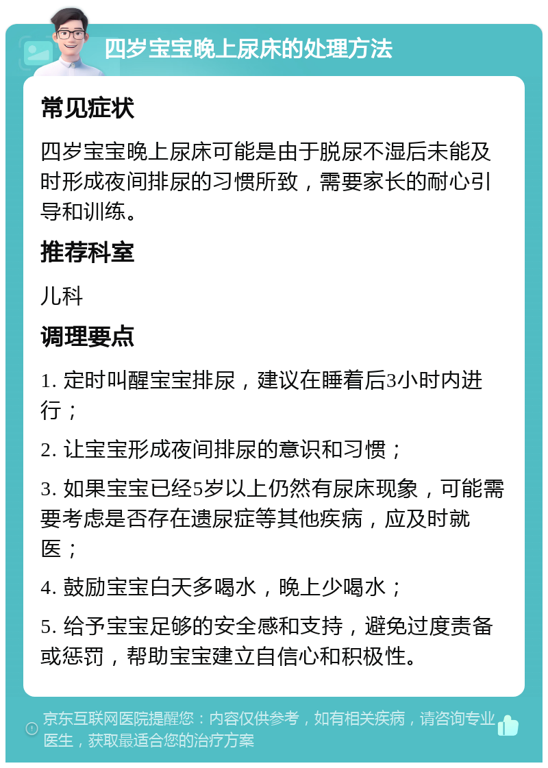 四岁宝宝晚上尿床的处理方法 常见症状 四岁宝宝晚上尿床可能是由于脱尿不湿后未能及时形成夜间排尿的习惯所致，需要家长的耐心引导和训练。 推荐科室 儿科 调理要点 1. 定时叫醒宝宝排尿，建议在睡着后3小时内进行； 2. 让宝宝形成夜间排尿的意识和习惯； 3. 如果宝宝已经5岁以上仍然有尿床现象，可能需要考虑是否存在遗尿症等其他疾病，应及时就医； 4. 鼓励宝宝白天多喝水，晚上少喝水； 5. 给予宝宝足够的安全感和支持，避免过度责备或惩罚，帮助宝宝建立自信心和积极性。