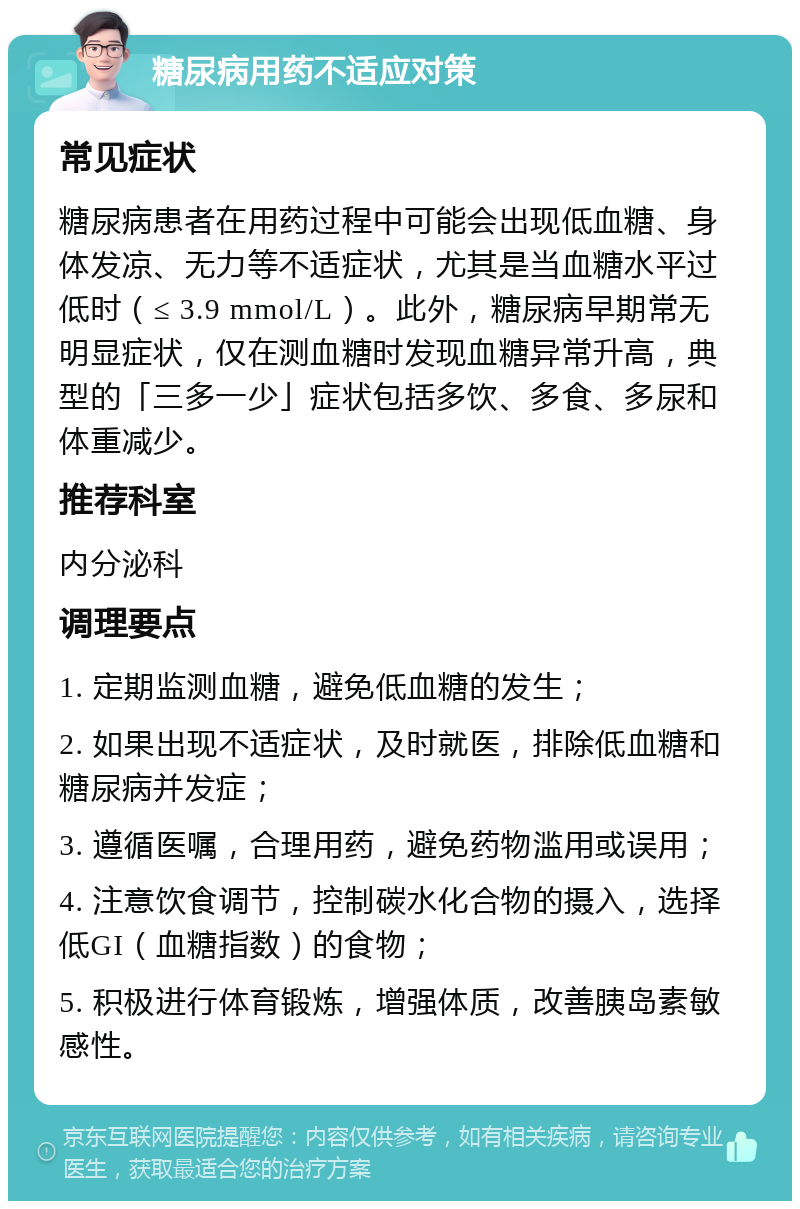 糖尿病用药不适应对策 常见症状 糖尿病患者在用药过程中可能会出现低血糖、身体发凉、无力等不适症状，尤其是当血糖水平过低时（≤ 3.9 mmol/L）。此外，糖尿病早期常无明显症状，仅在测血糖时发现血糖异常升高，典型的「三多一少」症状包括多饮、多食、多尿和体重减少。 推荐科室 内分泌科 调理要点 1. 定期监测血糖，避免低血糖的发生； 2. 如果出现不适症状，及时就医，排除低血糖和糖尿病并发症； 3. 遵循医嘱，合理用药，避免药物滥用或误用； 4. 注意饮食调节，控制碳水化合物的摄入，选择低GI（血糖指数）的食物； 5. 积极进行体育锻炼，增强体质，改善胰岛素敏感性。