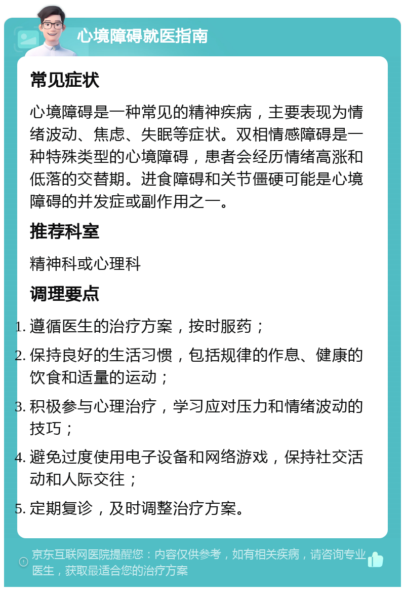 心境障碍就医指南 常见症状 心境障碍是一种常见的精神疾病，主要表现为情绪波动、焦虑、失眠等症状。双相情感障碍是一种特殊类型的心境障碍，患者会经历情绪高涨和低落的交替期。进食障碍和关节僵硬可能是心境障碍的并发症或副作用之一。 推荐科室 精神科或心理科 调理要点 遵循医生的治疗方案，按时服药； 保持良好的生活习惯，包括规律的作息、健康的饮食和适量的运动； 积极参与心理治疗，学习应对压力和情绪波动的技巧； 避免过度使用电子设备和网络游戏，保持社交活动和人际交往； 定期复诊，及时调整治疗方案。