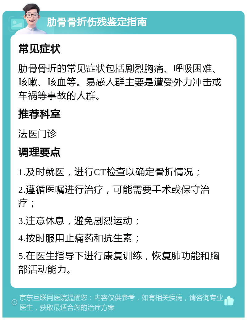 肋骨骨折伤残鉴定指南 常见症状 肋骨骨折的常见症状包括剧烈胸痛、呼吸困难、咳嗽、咳血等。易感人群主要是遭受外力冲击或车祸等事故的人群。 推荐科室 法医门诊 调理要点 1.及时就医，进行CT检查以确定骨折情况； 2.遵循医嘱进行治疗，可能需要手术或保守治疗； 3.注意休息，避免剧烈运动； 4.按时服用止痛药和抗生素； 5.在医生指导下进行康复训练，恢复肺功能和胸部活动能力。