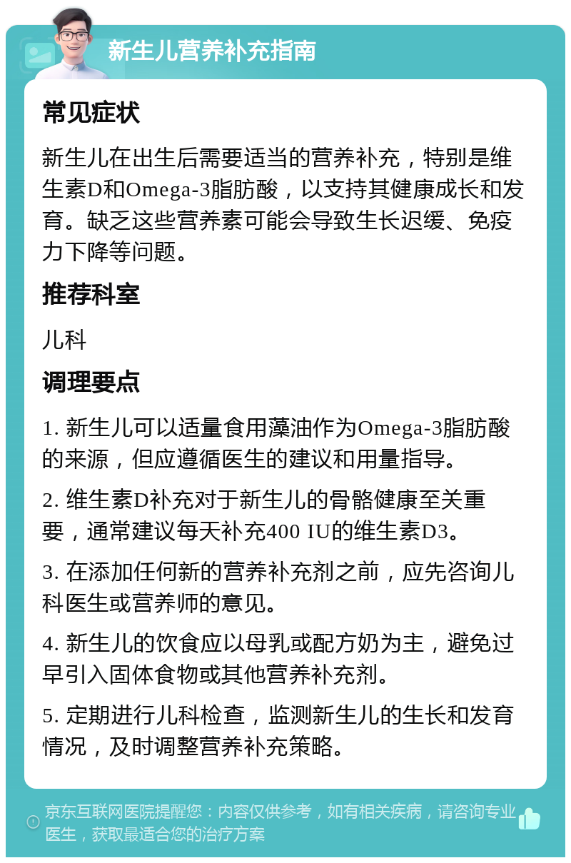 新生儿营养补充指南 常见症状 新生儿在出生后需要适当的营养补充，特别是维生素D和Omega-3脂肪酸，以支持其健康成长和发育。缺乏这些营养素可能会导致生长迟缓、免疫力下降等问题。 推荐科室 儿科 调理要点 1. 新生儿可以适量食用藻油作为Omega-3脂肪酸的来源，但应遵循医生的建议和用量指导。 2. 维生素D补充对于新生儿的骨骼健康至关重要，通常建议每天补充400 IU的维生素D3。 3. 在添加任何新的营养补充剂之前，应先咨询儿科医生或营养师的意见。 4. 新生儿的饮食应以母乳或配方奶为主，避免过早引入固体食物或其他营养补充剂。 5. 定期进行儿科检查，监测新生儿的生长和发育情况，及时调整营养补充策略。