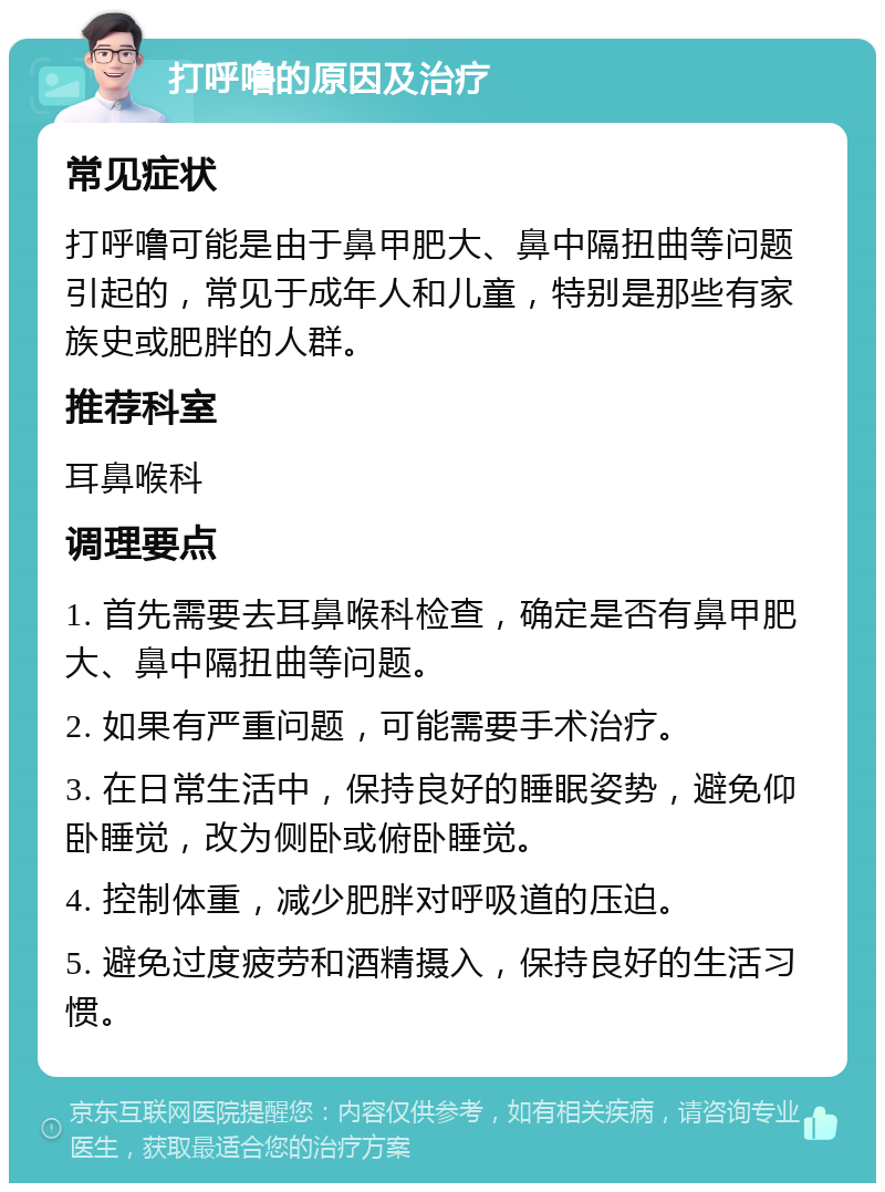 打呼噜的原因及治疗 常见症状 打呼噜可能是由于鼻甲肥大、鼻中隔扭曲等问题引起的，常见于成年人和儿童，特别是那些有家族史或肥胖的人群。 推荐科室 耳鼻喉科 调理要点 1. 首先需要去耳鼻喉科检查，确定是否有鼻甲肥大、鼻中隔扭曲等问题。 2. 如果有严重问题，可能需要手术治疗。 3. 在日常生活中，保持良好的睡眠姿势，避免仰卧睡觉，改为侧卧或俯卧睡觉。 4. 控制体重，减少肥胖对呼吸道的压迫。 5. 避免过度疲劳和酒精摄入，保持良好的生活习惯。