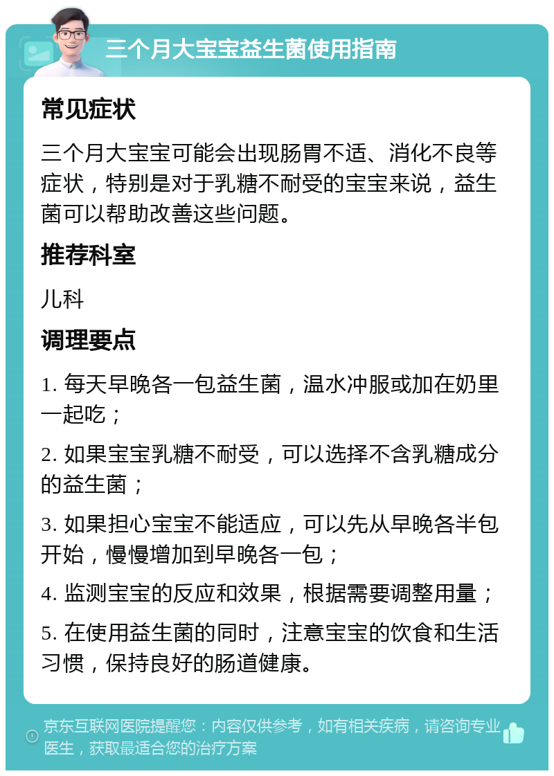 三个月大宝宝益生菌使用指南 常见症状 三个月大宝宝可能会出现肠胃不适、消化不良等症状，特别是对于乳糖不耐受的宝宝来说，益生菌可以帮助改善这些问题。 推荐科室 儿科 调理要点 1. 每天早晚各一包益生菌，温水冲服或加在奶里一起吃； 2. 如果宝宝乳糖不耐受，可以选择不含乳糖成分的益生菌； 3. 如果担心宝宝不能适应，可以先从早晚各半包开始，慢慢增加到早晚各一包； 4. 监测宝宝的反应和效果，根据需要调整用量； 5. 在使用益生菌的同时，注意宝宝的饮食和生活习惯，保持良好的肠道健康。