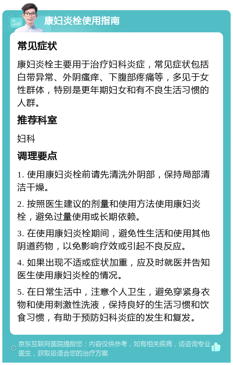 康妇炎栓使用指南 常见症状 康妇炎栓主要用于治疗妇科炎症，常见症状包括白带异常、外阴瘙痒、下腹部疼痛等，多见于女性群体，特别是更年期妇女和有不良生活习惯的人群。 推荐科室 妇科 调理要点 1. 使用康妇炎栓前请先清洗外阴部，保持局部清洁干燥。 2. 按照医生建议的剂量和使用方法使用康妇炎栓，避免过量使用或长期依赖。 3. 在使用康妇炎栓期间，避免性生活和使用其他阴道药物，以免影响疗效或引起不良反应。 4. 如果出现不适或症状加重，应及时就医并告知医生使用康妇炎栓的情况。 5. 在日常生活中，注意个人卫生，避免穿紧身衣物和使用刺激性洗液，保持良好的生活习惯和饮食习惯，有助于预防妇科炎症的发生和复发。