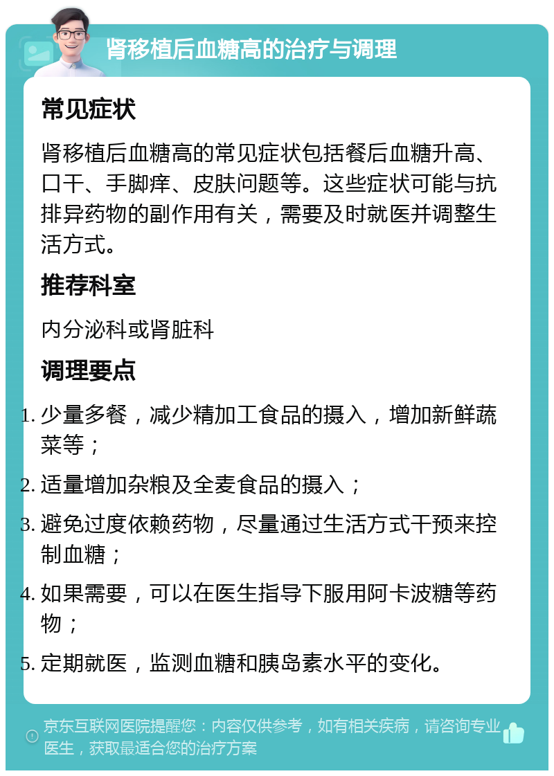 肾移植后血糖高的治疗与调理 常见症状 肾移植后血糖高的常见症状包括餐后血糖升高、口干、手脚痒、皮肤问题等。这些症状可能与抗排异药物的副作用有关，需要及时就医并调整生活方式。 推荐科室 内分泌科或肾脏科 调理要点 少量多餐，减少精加工食品的摄入，增加新鲜蔬菜等； 适量增加杂粮及全麦食品的摄入； 避免过度依赖药物，尽量通过生活方式干预来控制血糖； 如果需要，可以在医生指导下服用阿卡波糖等药物； 定期就医，监测血糖和胰岛素水平的变化。