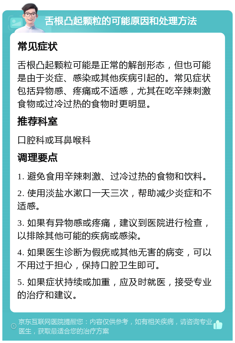 舌根凸起颗粒的可能原因和处理方法 常见症状 舌根凸起颗粒可能是正常的解剖形态，但也可能是由于炎症、感染或其他疾病引起的。常见症状包括异物感、疼痛或不适感，尤其在吃辛辣刺激食物或过冷过热的食物时更明显。 推荐科室 口腔科或耳鼻喉科 调理要点 1. 避免食用辛辣刺激、过冷过热的食物和饮料。 2. 使用淡盐水漱口一天三次，帮助减少炎症和不适感。 3. 如果有异物感或疼痛，建议到医院进行检查，以排除其他可能的疾病或感染。 4. 如果医生诊断为假疣或其他无害的病变，可以不用过于担心，保持口腔卫生即可。 5. 如果症状持续或加重，应及时就医，接受专业的治疗和建议。