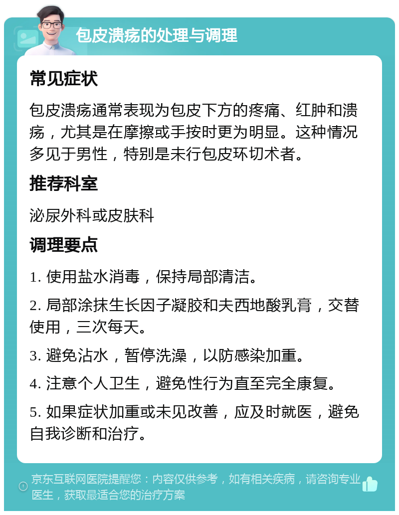 包皮溃疡的处理与调理 常见症状 包皮溃疡通常表现为包皮下方的疼痛、红肿和溃疡，尤其是在摩擦或手按时更为明显。这种情况多见于男性，特别是未行包皮环切术者。 推荐科室 泌尿外科或皮肤科 调理要点 1. 使用盐水消毒，保持局部清洁。 2. 局部涂抹生长因子凝胶和夫西地酸乳膏，交替使用，三次每天。 3. 避免沾水，暂停洗澡，以防感染加重。 4. 注意个人卫生，避免性行为直至完全康复。 5. 如果症状加重或未见改善，应及时就医，避免自我诊断和治疗。