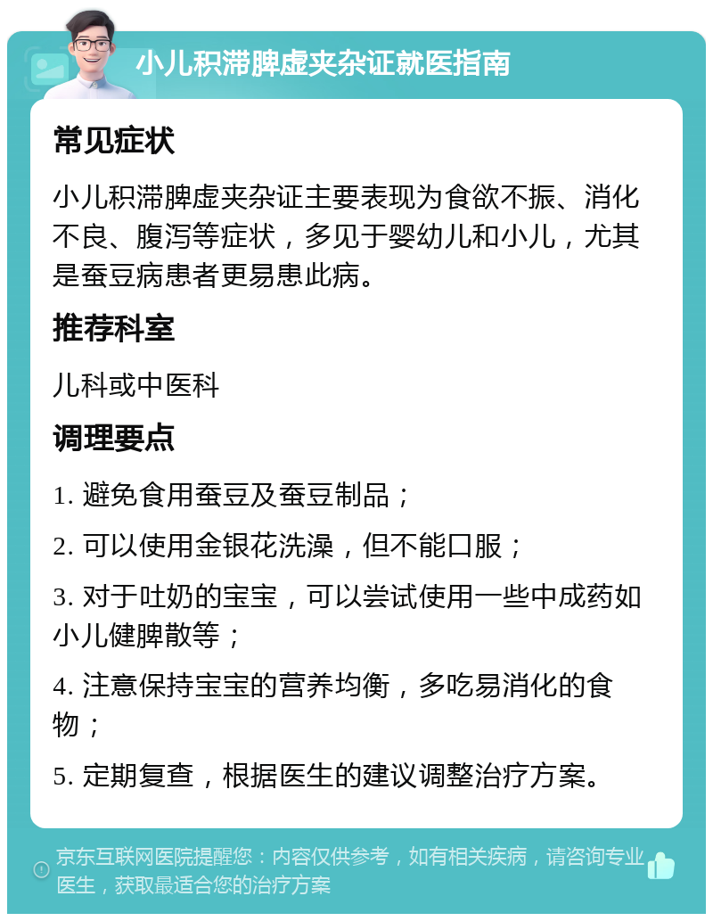 小儿积滞脾虚夹杂证就医指南 常见症状 小儿积滞脾虚夹杂证主要表现为食欲不振、消化不良、腹泻等症状，多见于婴幼儿和小儿，尤其是蚕豆病患者更易患此病。 推荐科室 儿科或中医科 调理要点 1. 避免食用蚕豆及蚕豆制品； 2. 可以使用金银花洗澡，但不能口服； 3. 对于吐奶的宝宝，可以尝试使用一些中成药如小儿健脾散等； 4. 注意保持宝宝的营养均衡，多吃易消化的食物； 5. 定期复查，根据医生的建议调整治疗方案。