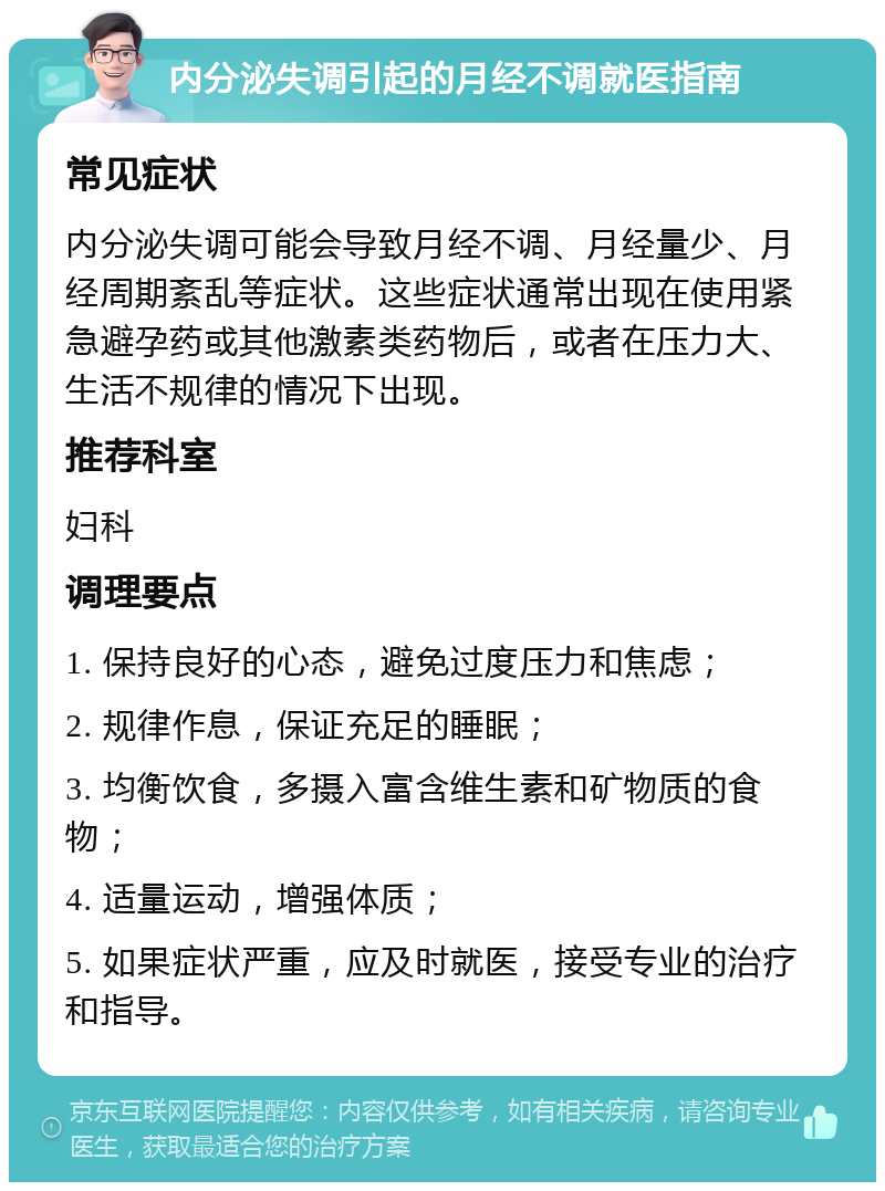 内分泌失调引起的月经不调就医指南 常见症状 内分泌失调可能会导致月经不调、月经量少、月经周期紊乱等症状。这些症状通常出现在使用紧急避孕药或其他激素类药物后，或者在压力大、生活不规律的情况下出现。 推荐科室 妇科 调理要点 1. 保持良好的心态，避免过度压力和焦虑； 2. 规律作息，保证充足的睡眠； 3. 均衡饮食，多摄入富含维生素和矿物质的食物； 4. 适量运动，增强体质； 5. 如果症状严重，应及时就医，接受专业的治疗和指导。