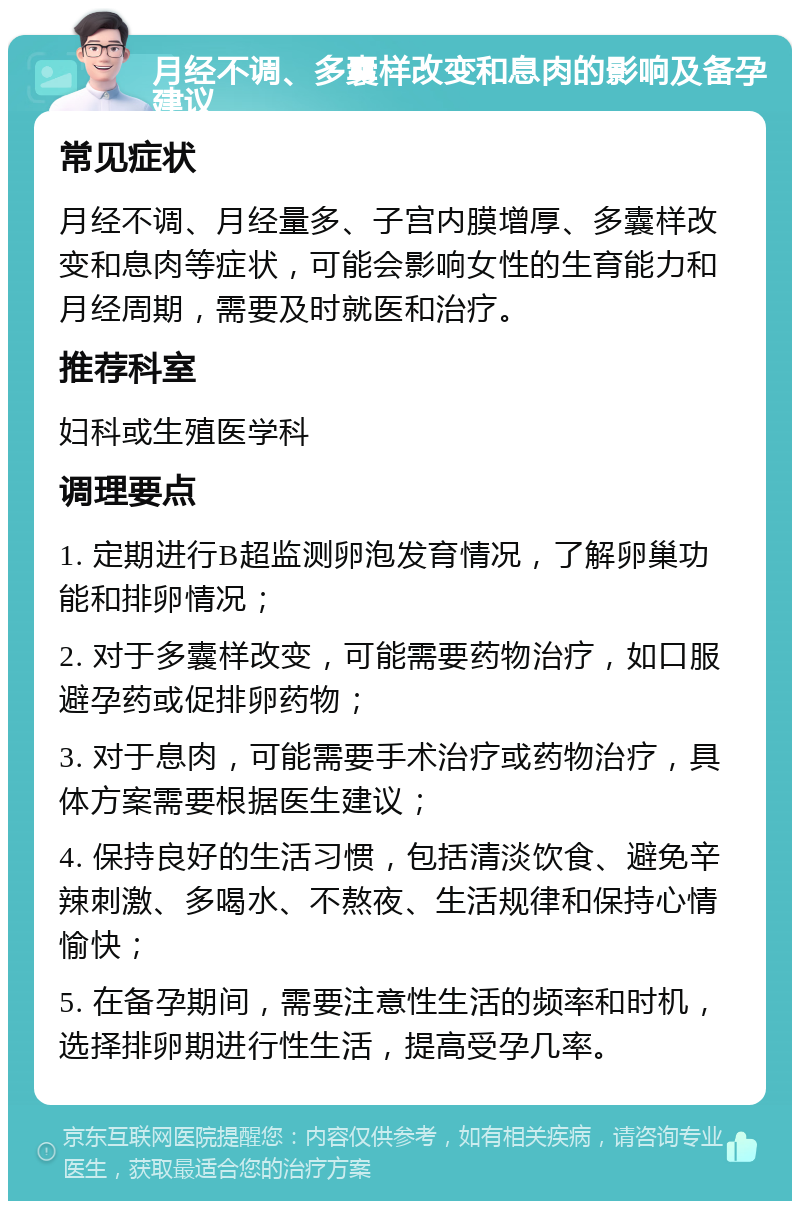 月经不调、多囊样改变和息肉的影响及备孕建议 常见症状 月经不调、月经量多、子宫内膜增厚、多囊样改变和息肉等症状，可能会影响女性的生育能力和月经周期，需要及时就医和治疗。 推荐科室 妇科或生殖医学科 调理要点 1. 定期进行B超监测卵泡发育情况，了解卵巢功能和排卵情况； 2. 对于多囊样改变，可能需要药物治疗，如口服避孕药或促排卵药物； 3. 对于息肉，可能需要手术治疗或药物治疗，具体方案需要根据医生建议； 4. 保持良好的生活习惯，包括清淡饮食、避免辛辣刺激、多喝水、不熬夜、生活规律和保持心情愉快； 5. 在备孕期间，需要注意性生活的频率和时机，选择排卵期进行性生活，提高受孕几率。