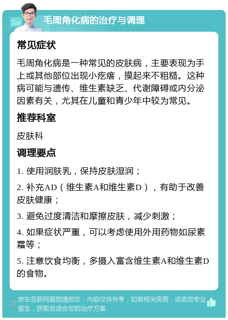 毛周角化病的治疗与调理 常见症状 毛周角化病是一种常见的皮肤病，主要表现为手上或其他部位出现小疙瘩，摸起来不粗糙。这种病可能与遗传、维生素缺乏、代谢障碍或内分泌因素有关，尤其在儿童和青少年中较为常见。 推荐科室 皮肤科 调理要点 1. 使用润肤乳，保持皮肤湿润； 2. 补充AD（维生素A和维生素D），有助于改善皮肤健康； 3. 避免过度清洁和摩擦皮肤，减少刺激； 4. 如果症状严重，可以考虑使用外用药物如尿素霜等； 5. 注意饮食均衡，多摄入富含维生素A和维生素D的食物。