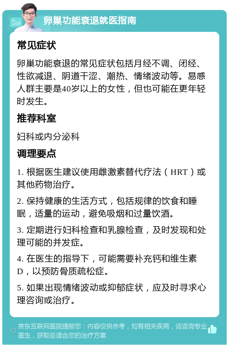 卵巢功能衰退就医指南 常见症状 卵巢功能衰退的常见症状包括月经不调、闭经、性欲减退、阴道干涩、潮热、情绪波动等。易感人群主要是40岁以上的女性，但也可能在更年轻时发生。 推荐科室 妇科或内分泌科 调理要点 1. 根据医生建议使用雌激素替代疗法（HRT）或其他药物治疗。 2. 保持健康的生活方式，包括规律的饮食和睡眠，适量的运动，避免吸烟和过量饮酒。 3. 定期进行妇科检查和乳腺检查，及时发现和处理可能的并发症。 4. 在医生的指导下，可能需要补充钙和维生素D，以预防骨质疏松症。 5. 如果出现情绪波动或抑郁症状，应及时寻求心理咨询或治疗。