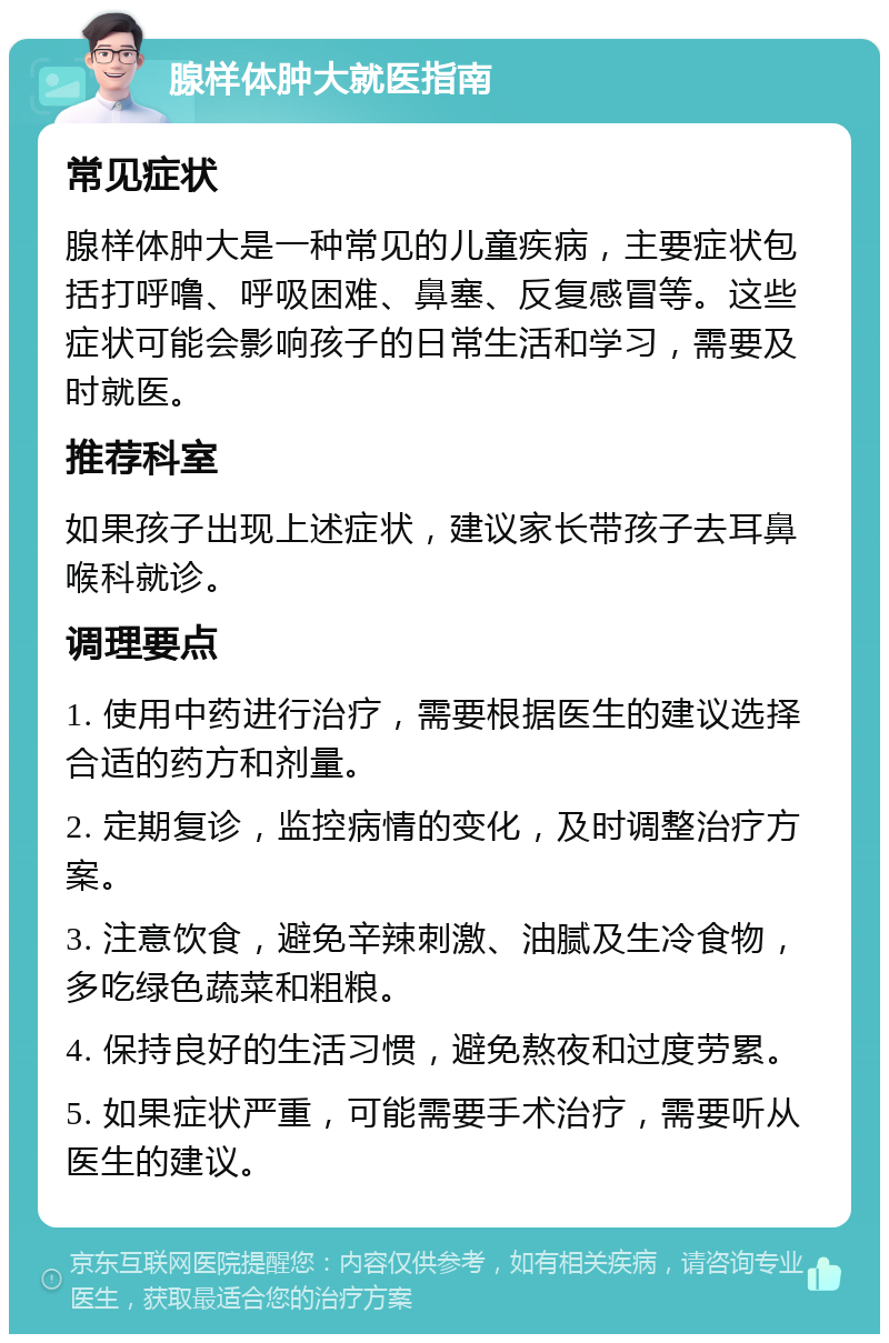 腺样体肿大就医指南 常见症状 腺样体肿大是一种常见的儿童疾病，主要症状包括打呼噜、呼吸困难、鼻塞、反复感冒等。这些症状可能会影响孩子的日常生活和学习，需要及时就医。 推荐科室 如果孩子出现上述症状，建议家长带孩子去耳鼻喉科就诊。 调理要点 1. 使用中药进行治疗，需要根据医生的建议选择合适的药方和剂量。 2. 定期复诊，监控病情的变化，及时调整治疗方案。 3. 注意饮食，避免辛辣刺激、油腻及生冷食物，多吃绿色蔬菜和粗粮。 4. 保持良好的生活习惯，避免熬夜和过度劳累。 5. 如果症状严重，可能需要手术治疗，需要听从医生的建议。