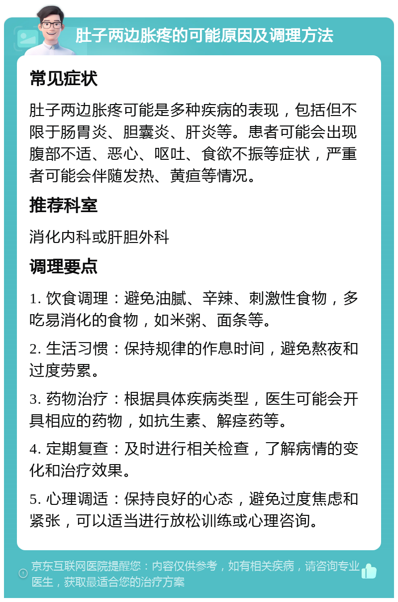 肚子两边胀疼的可能原因及调理方法 常见症状 肚子两边胀疼可能是多种疾病的表现，包括但不限于肠胃炎、胆囊炎、肝炎等。患者可能会出现腹部不适、恶心、呕吐、食欲不振等症状，严重者可能会伴随发热、黄疸等情况。 推荐科室 消化内科或肝胆外科 调理要点 1. 饮食调理：避免油腻、辛辣、刺激性食物，多吃易消化的食物，如米粥、面条等。 2. 生活习惯：保持规律的作息时间，避免熬夜和过度劳累。 3. 药物治疗：根据具体疾病类型，医生可能会开具相应的药物，如抗生素、解痉药等。 4. 定期复查：及时进行相关检查，了解病情的变化和治疗效果。 5. 心理调适：保持良好的心态，避免过度焦虑和紧张，可以适当进行放松训练或心理咨询。