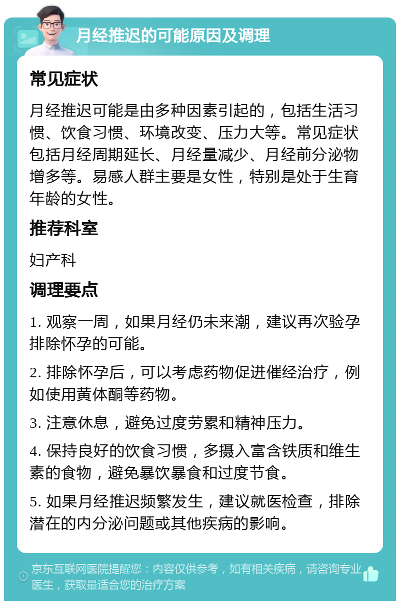 月经推迟的可能原因及调理 常见症状 月经推迟可能是由多种因素引起的，包括生活习惯、饮食习惯、环境改变、压力大等。常见症状包括月经周期延长、月经量减少、月经前分泌物增多等。易感人群主要是女性，特别是处于生育年龄的女性。 推荐科室 妇产科 调理要点 1. 观察一周，如果月经仍未来潮，建议再次验孕排除怀孕的可能。 2. 排除怀孕后，可以考虑药物促进催经治疗，例如使用黄体酮等药物。 3. 注意休息，避免过度劳累和精神压力。 4. 保持良好的饮食习惯，多摄入富含铁质和维生素的食物，避免暴饮暴食和过度节食。 5. 如果月经推迟频繁发生，建议就医检查，排除潜在的内分泌问题或其他疾病的影响。