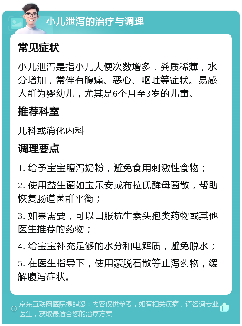 小儿泄泻的治疗与调理 常见症状 小儿泄泻是指小儿大便次数增多，粪质稀薄，水分增加，常伴有腹痛、恶心、呕吐等症状。易感人群为婴幼儿，尤其是6个月至3岁的儿童。 推荐科室 儿科或消化内科 调理要点 1. 给予宝宝腹泻奶粉，避免食用刺激性食物； 2. 使用益生菌如宝乐安或布拉氏酵母菌散，帮助恢复肠道菌群平衡； 3. 如果需要，可以口服抗生素头孢类药物或其他医生推荐的药物； 4. 给宝宝补充足够的水分和电解质，避免脱水； 5. 在医生指导下，使用蒙脱石散等止泻药物，缓解腹泻症状。