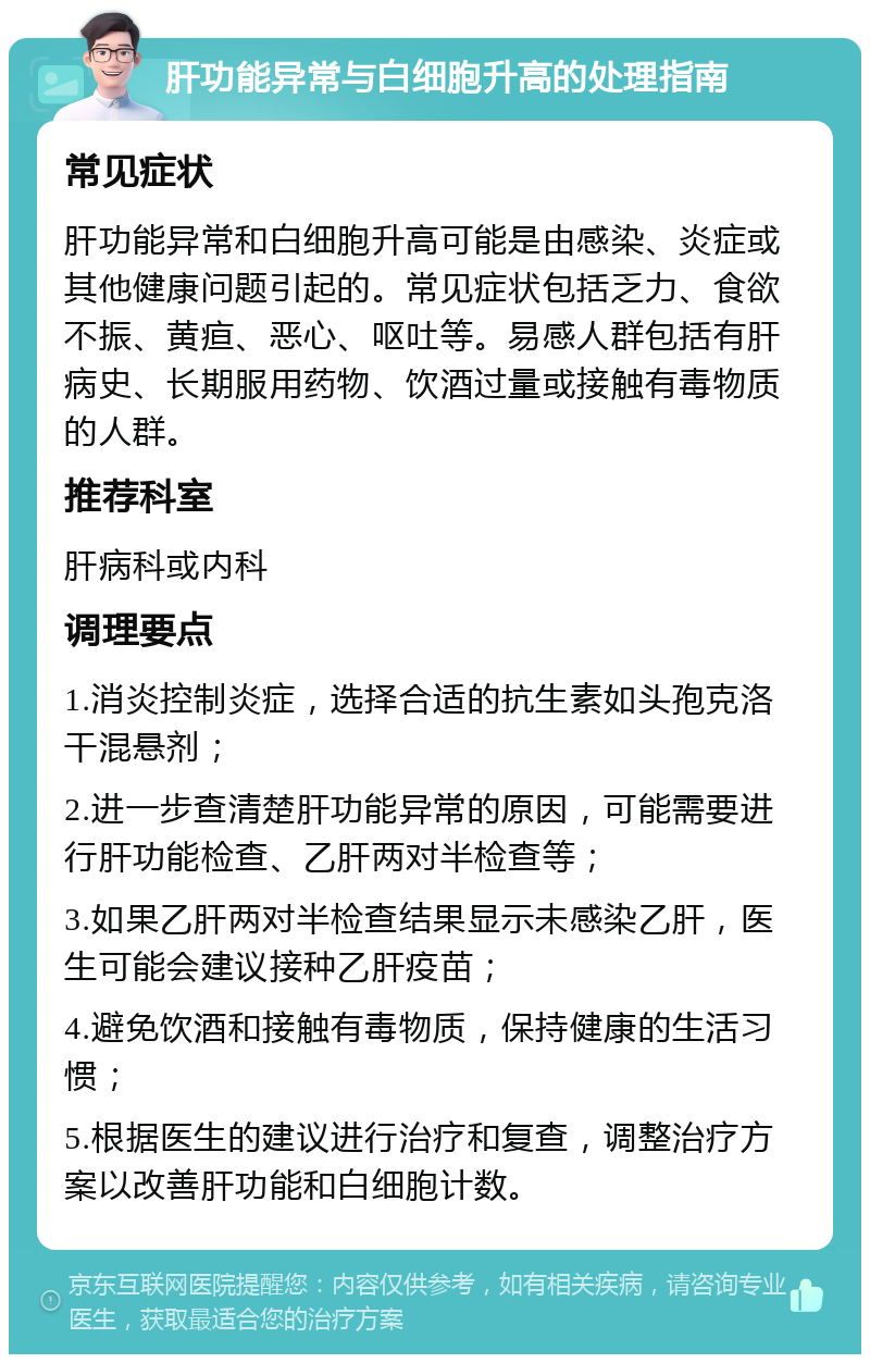 肝功能异常与白细胞升高的处理指南 常见症状 肝功能异常和白细胞升高可能是由感染、炎症或其他健康问题引起的。常见症状包括乏力、食欲不振、黄疸、恶心、呕吐等。易感人群包括有肝病史、长期服用药物、饮酒过量或接触有毒物质的人群。 推荐科室 肝病科或内科 调理要点 1.消炎控制炎症，选择合适的抗生素如头孢克洛干混悬剂； 2.进一步查清楚肝功能异常的原因，可能需要进行肝功能检查、乙肝两对半检查等； 3.如果乙肝两对半检查结果显示未感染乙肝，医生可能会建议接种乙肝疫苗； 4.避免饮酒和接触有毒物质，保持健康的生活习惯； 5.根据医生的建议进行治疗和复查，调整治疗方案以改善肝功能和白细胞计数。