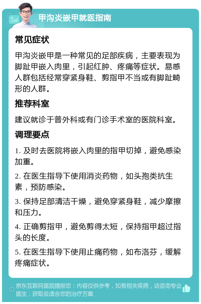 甲沟炎嵌甲就医指南 常见症状 甲沟炎嵌甲是一种常见的足部疾病，主要表现为脚趾甲嵌入肉里，引起红肿、疼痛等症状。易感人群包括经常穿紧身鞋、剪指甲不当或有脚趾畸形的人群。 推荐科室 建议就诊于普外科或有门诊手术室的医院科室。 调理要点 1. 及时去医院将嵌入肉里的指甲切掉，避免感染加重。 2. 在医生指导下使用消炎药物，如头孢类抗生素，预防感染。 3. 保持足部清洁干燥，避免穿紧身鞋，减少摩擦和压力。 4. 正确剪指甲，避免剪得太短，保持指甲超过指头的长度。 5. 在医生指导下使用止痛药物，如布洛芬，缓解疼痛症状。