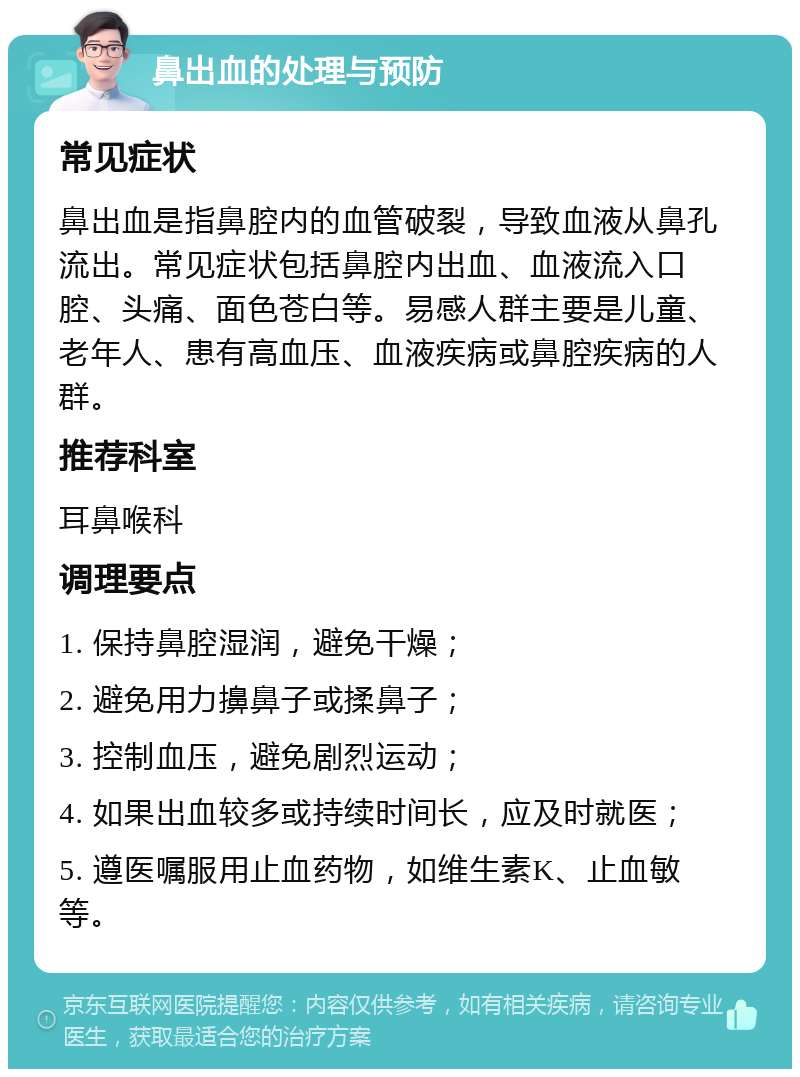 鼻出血的处理与预防 常见症状 鼻出血是指鼻腔内的血管破裂，导致血液从鼻孔流出。常见症状包括鼻腔内出血、血液流入口腔、头痛、面色苍白等。易感人群主要是儿童、老年人、患有高血压、血液疾病或鼻腔疾病的人群。 推荐科室 耳鼻喉科 调理要点 1. 保持鼻腔湿润，避免干燥； 2. 避免用力擤鼻子或揉鼻子； 3. 控制血压，避免剧烈运动； 4. 如果出血较多或持续时间长，应及时就医； 5. 遵医嘱服用止血药物，如维生素K、止血敏等。