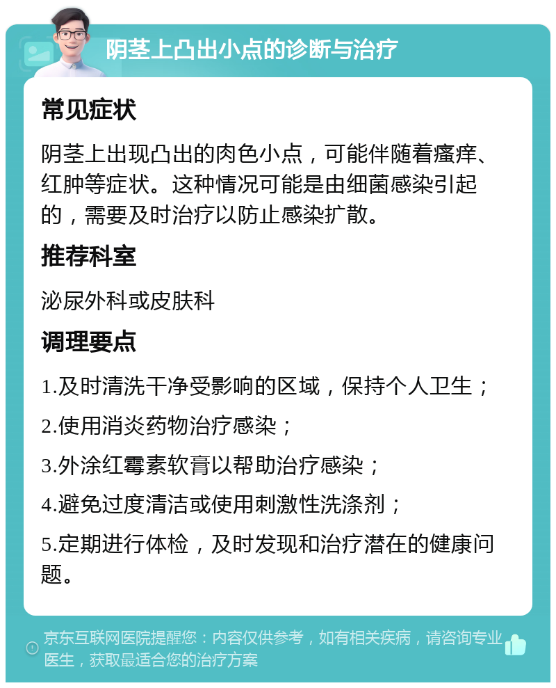 阴茎上凸出小点的诊断与治疗 常见症状 阴茎上出现凸出的肉色小点，可能伴随着瘙痒、红肿等症状。这种情况可能是由细菌感染引起的，需要及时治疗以防止感染扩散。 推荐科室 泌尿外科或皮肤科 调理要点 1.及时清洗干净受影响的区域，保持个人卫生； 2.使用消炎药物治疗感染； 3.外涂红霉素软膏以帮助治疗感染； 4.避免过度清洁或使用刺激性洗涤剂； 5.定期进行体检，及时发现和治疗潜在的健康问题。