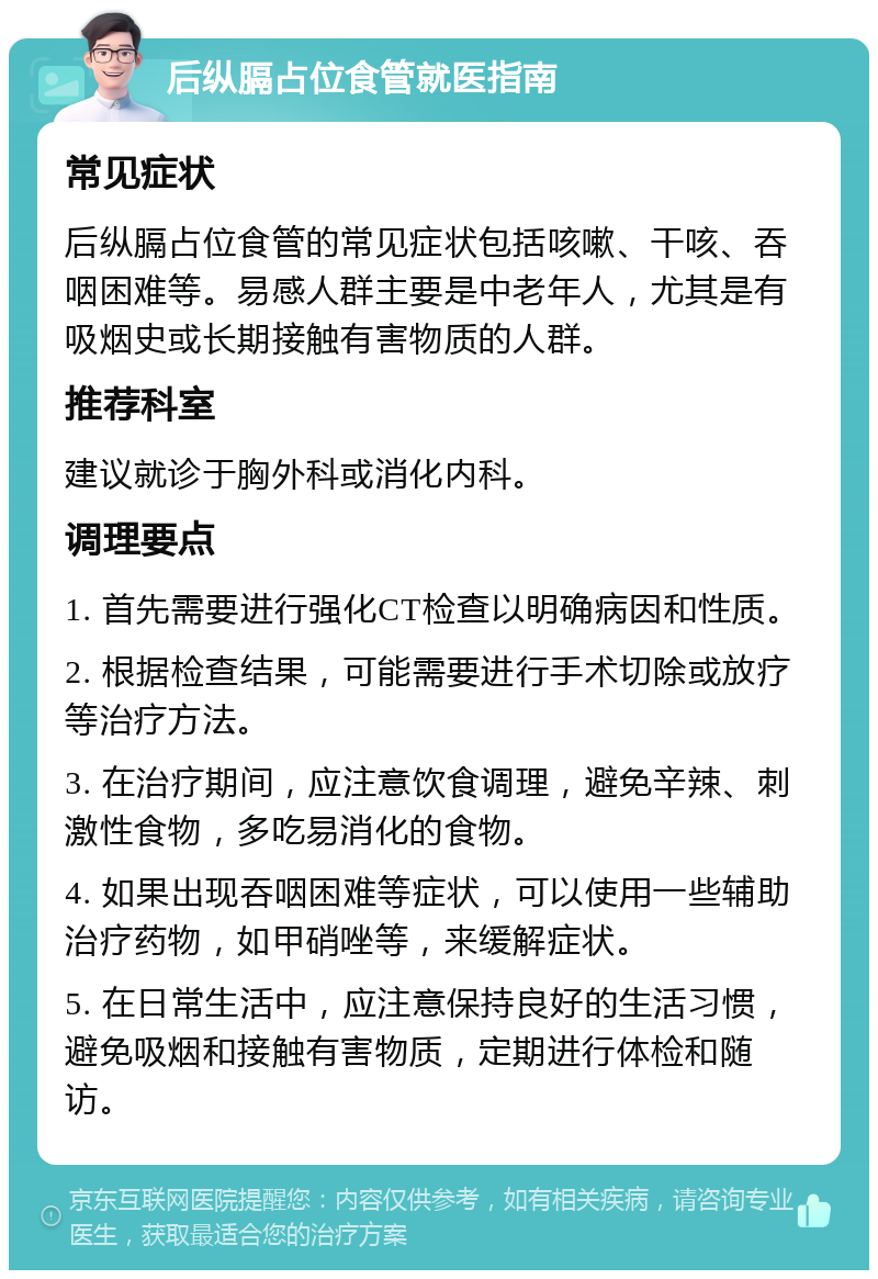 后纵膈占位食管就医指南 常见症状 后纵膈占位食管的常见症状包括咳嗽、干咳、吞咽困难等。易感人群主要是中老年人，尤其是有吸烟史或长期接触有害物质的人群。 推荐科室 建议就诊于胸外科或消化内科。 调理要点 1. 首先需要进行强化CT检查以明确病因和性质。 2. 根据检查结果，可能需要进行手术切除或放疗等治疗方法。 3. 在治疗期间，应注意饮食调理，避免辛辣、刺激性食物，多吃易消化的食物。 4. 如果出现吞咽困难等症状，可以使用一些辅助治疗药物，如甲硝唑等，来缓解症状。 5. 在日常生活中，应注意保持良好的生活习惯，避免吸烟和接触有害物质，定期进行体检和随访。