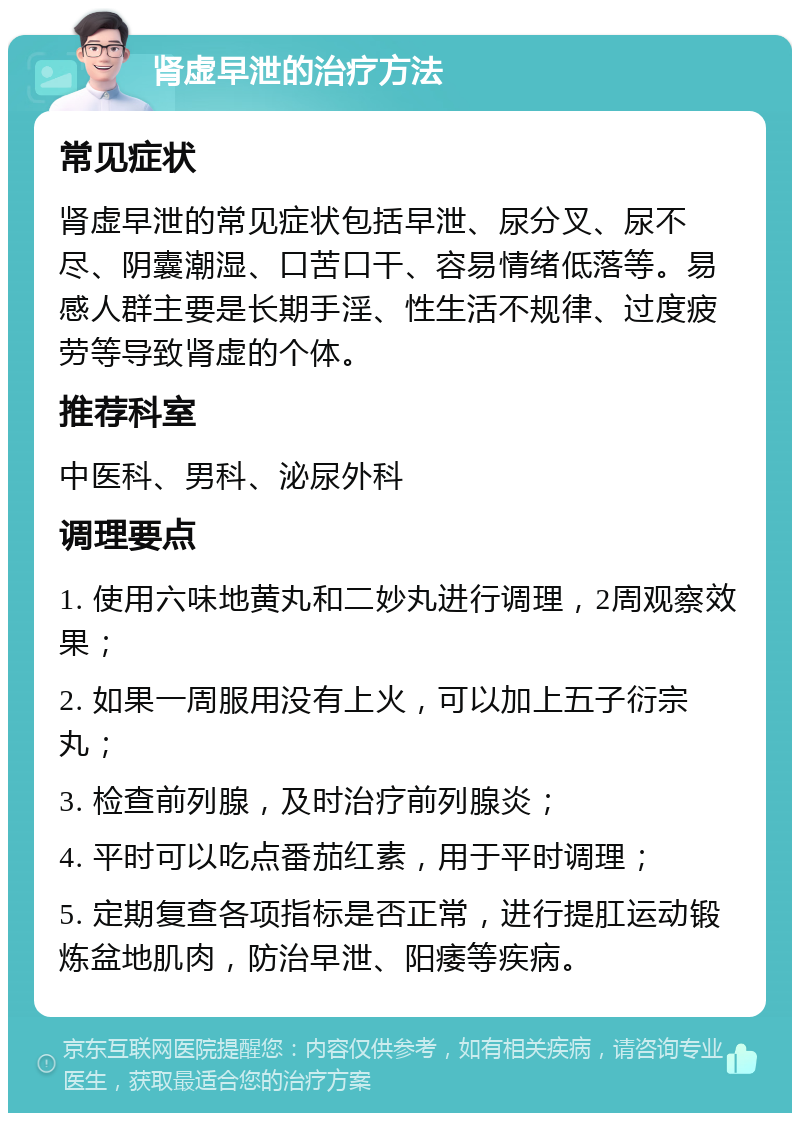 肾虚早泄的治疗方法 常见症状 肾虚早泄的常见症状包括早泄、尿分叉、尿不尽、阴囊潮湿、口苦口干、容易情绪低落等。易感人群主要是长期手淫、性生活不规律、过度疲劳等导致肾虚的个体。 推荐科室 中医科、男科、泌尿外科 调理要点 1. 使用六味地黄丸和二妙丸进行调理，2周观察效果； 2. 如果一周服用没有上火，可以加上五子衍宗丸； 3. 检查前列腺，及时治疗前列腺炎； 4. 平时可以吃点番茄红素，用于平时调理； 5. 定期复查各项指标是否正常，进行提肛运动锻炼盆地肌肉，防治早泄、阳痿等疾病。