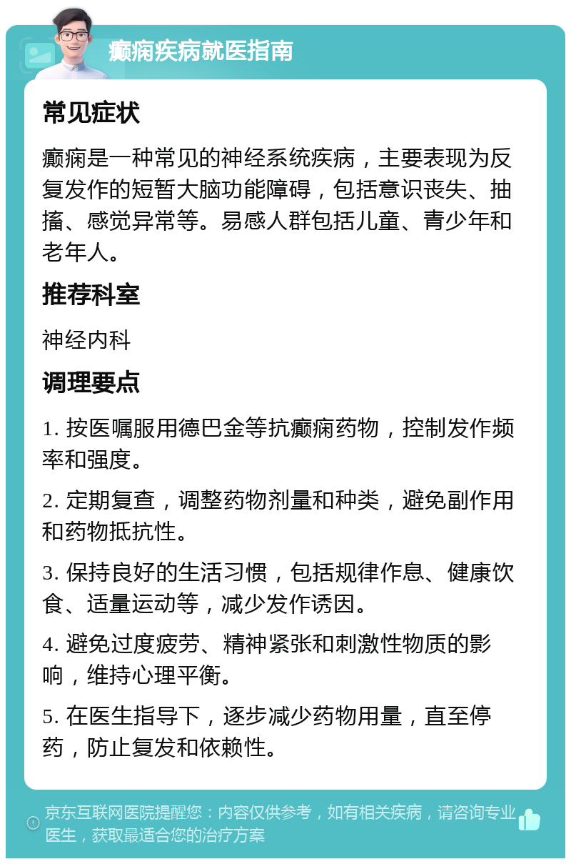 癫痫疾病就医指南 常见症状 癫痫是一种常见的神经系统疾病，主要表现为反复发作的短暂大脑功能障碍，包括意识丧失、抽搐、感觉异常等。易感人群包括儿童、青少年和老年人。 推荐科室 神经内科 调理要点 1. 按医嘱服用德巴金等抗癫痫药物，控制发作频率和强度。 2. 定期复查，调整药物剂量和种类，避免副作用和药物抵抗性。 3. 保持良好的生活习惯，包括规律作息、健康饮食、适量运动等，减少发作诱因。 4. 避免过度疲劳、精神紧张和刺激性物质的影响，维持心理平衡。 5. 在医生指导下，逐步减少药物用量，直至停药，防止复发和依赖性。