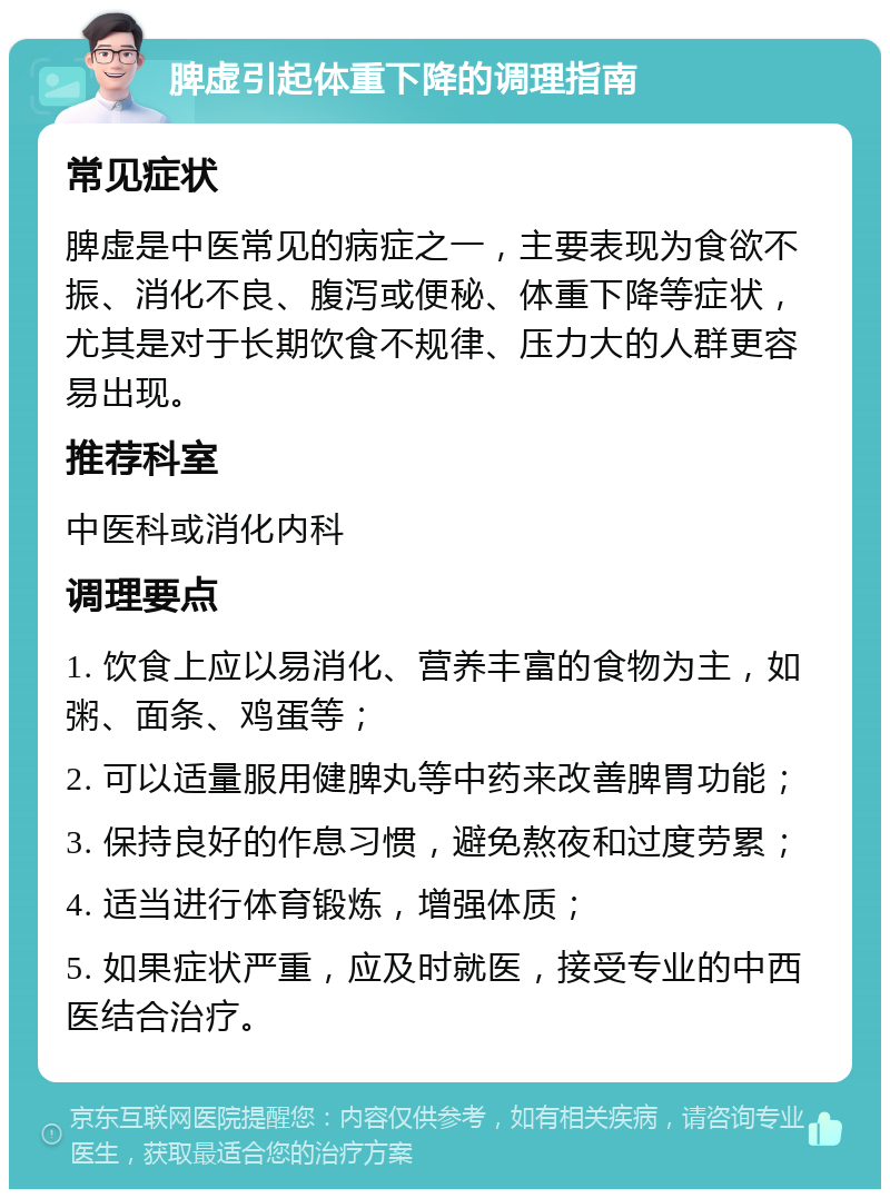 脾虚引起体重下降的调理指南 常见症状 脾虚是中医常见的病症之一，主要表现为食欲不振、消化不良、腹泻或便秘、体重下降等症状，尤其是对于长期饮食不规律、压力大的人群更容易出现。 推荐科室 中医科或消化内科 调理要点 1. 饮食上应以易消化、营养丰富的食物为主，如粥、面条、鸡蛋等； 2. 可以适量服用健脾丸等中药来改善脾胃功能； 3. 保持良好的作息习惯，避免熬夜和过度劳累； 4. 适当进行体育锻炼，增强体质； 5. 如果症状严重，应及时就医，接受专业的中西医结合治疗。